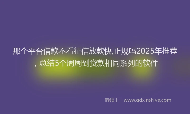 那个平台借款不看征信放款快,正规吗2025年推荐，总结5个周周到贷款相同系列的软件