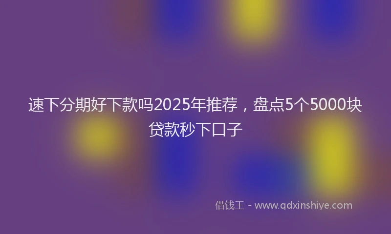 速下分期好下款吗2025年推荐，盘点5个5000块贷款秒下口子