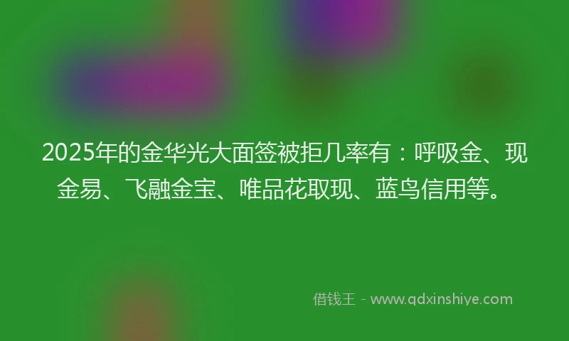 2025年的金华光大面签被拒几率有：呼吸金、现金易、飞融金宝、唯品花取现、蓝鸟信用等。