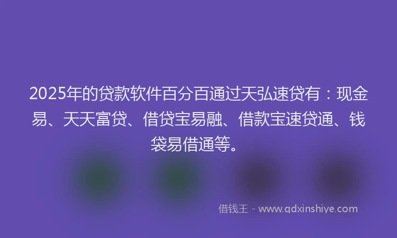 2025年的贷款软件百分百通过天弘速贷有：现金易、天天富贷、借贷宝易融、借款宝速贷通、钱袋易借通等。
