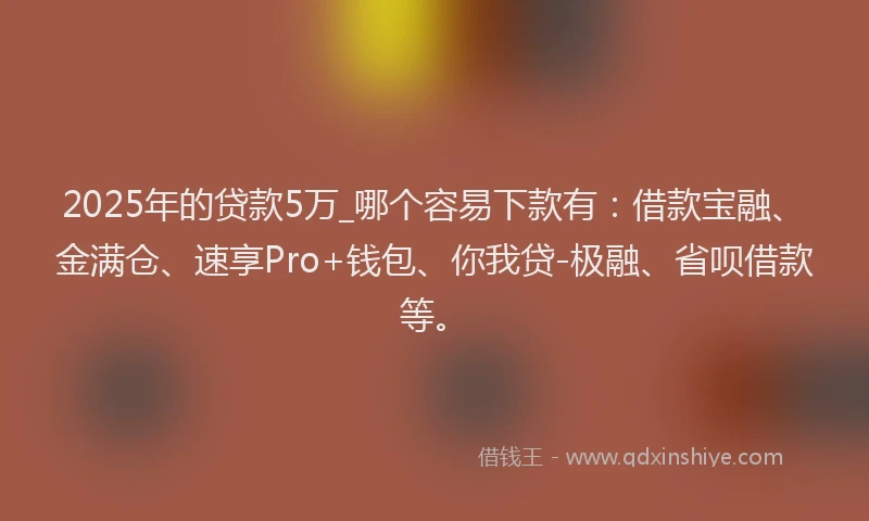 2025年的贷款5万_哪个容易下款有：借款宝融、金满仓、速享Pro+钱包、你我贷-极融、省呗借款等。
