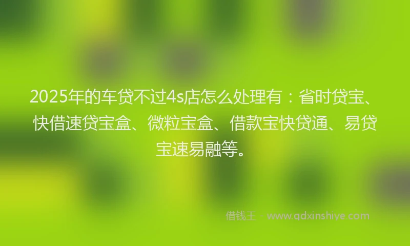 2025年的车贷不过4s店怎么处理有：省时贷宝、快借速贷宝盒、微粒宝盒、借款宝快贷通、易贷宝速易融等。