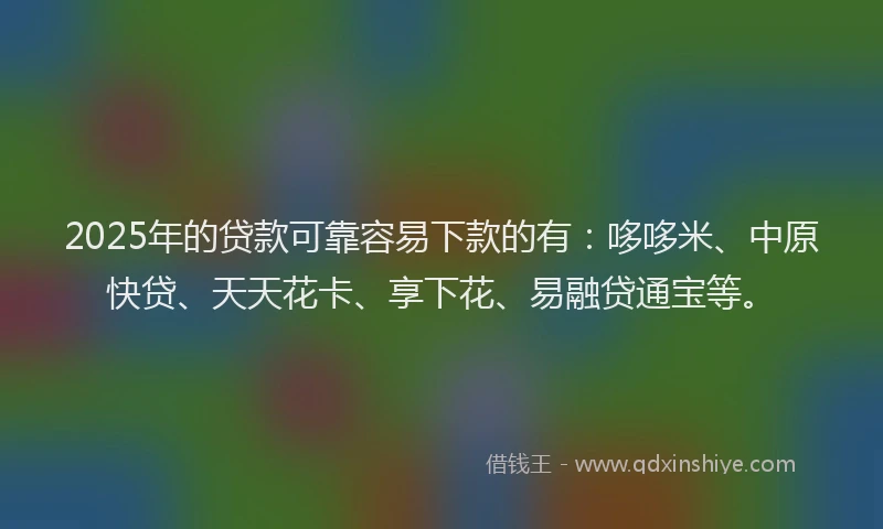 2025年的贷款可靠容易下款的有：哆哆米、中原快贷、天天花卡、享下花、易融贷通宝等。