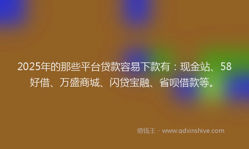 2025年的那些平台贷款容易下款有：现金站、58好借、万盛商城、闪贷宝融、省呗借款等。