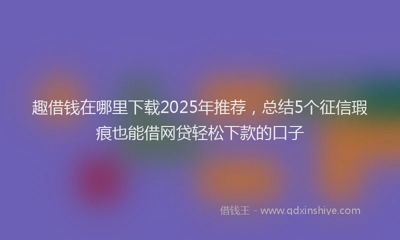 趣借钱在哪里下载2025年推荐，总结5个征信瑕疵也能借网贷轻松下款的口子