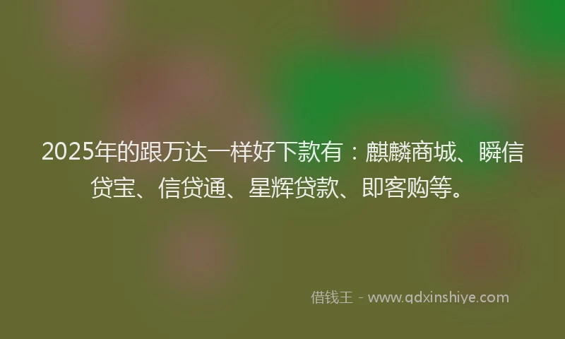 2025年的跟万达一样好下款有：麒麟商城、瞬信贷宝、信贷通、星辉贷款、即客购等。