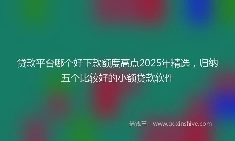 贷款平台哪个好下款额度高点2025年精选，归纳五个比较好的小额贷款软件