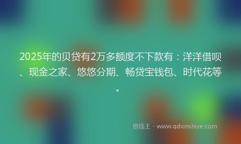 2025年的贝贷有2万多额度不下款有：洋洋借呗、现金之家、悠悠分期、畅贷宝钱包、时代花等。