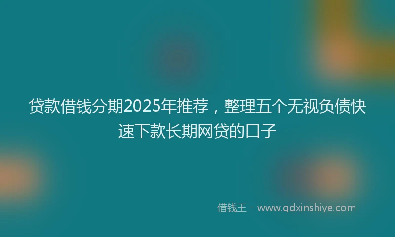 贷款借钱分期2025年推荐，整理五个无视负债快速下款长期网贷的口子