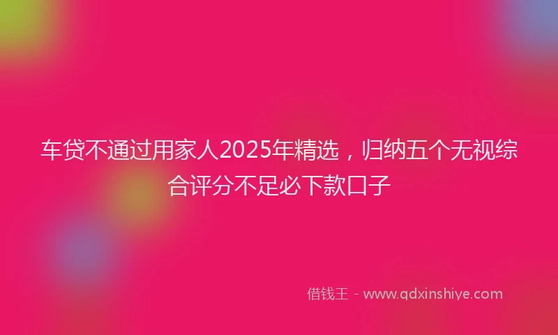车贷不通过用家人2025年精选，归纳五个无视综合评分不足必下款口子