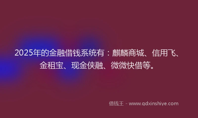2025年的金融借钱系统有：麒麟商城、信用飞、金租宝、现金侠融、微微快借等。