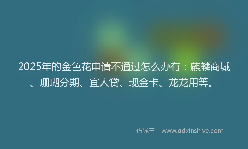 2025年的金色花申请不通过怎么办有：麒麟商城、珊瑚分期、宜人贷、现金卡、龙龙用等。