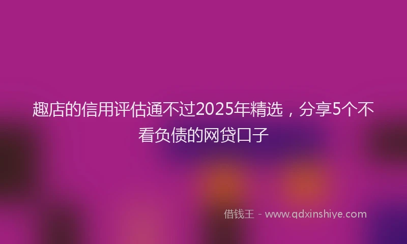趣店的信用评估通不过2025年精选，分享5个不看负债的网贷口子