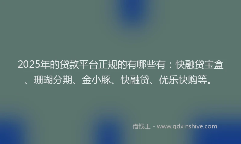 2025年的贷款平台正规的有哪些有：快融贷宝盒、珊瑚分期、金小豚、快融贷、优乐快购等。