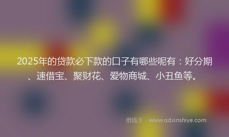 2025年的贷款必下款的口子有哪些呢有：好分期、速借宝、聚财花、爱物商城、小丑鱼等。