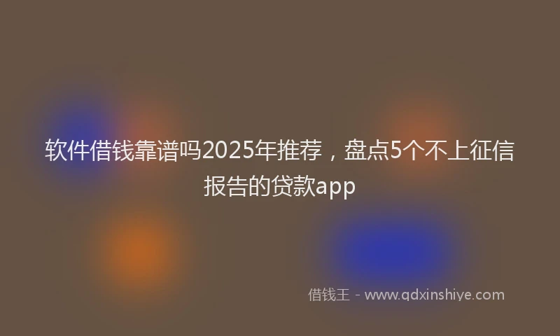 软件借钱靠谱吗2025年推荐，盘点5个不上征信报告的贷款app