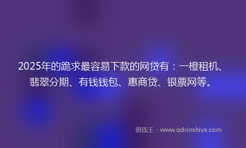 2025年的跪求最容易下款的网贷有：一橙租机、翡翠分期、有钱钱包、惠商贷、银票网等。