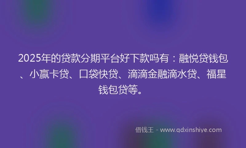 2025年的贷款分期平台好下款吗有：融悦贷钱包、小赢卡贷、口袋快贷、滴滴金融滴水贷、福星钱包贷等。