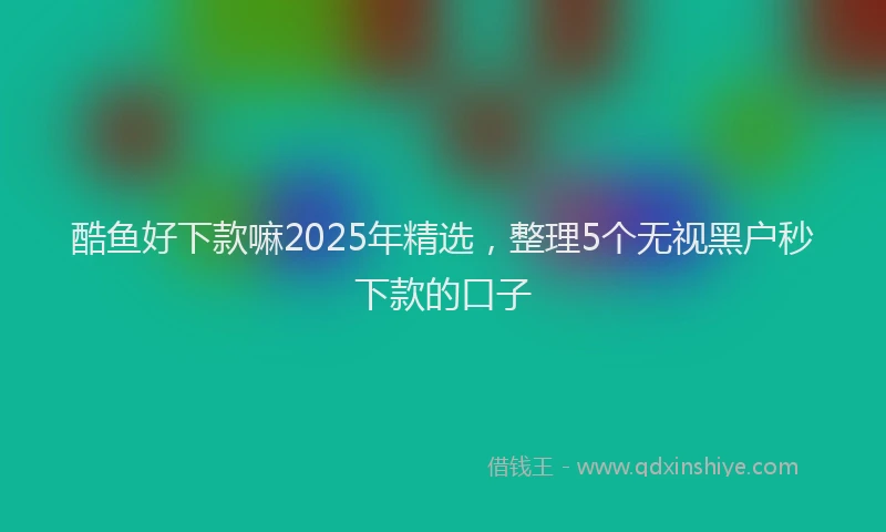 酷鱼好下款嘛2025年精选，整理5个无视黑户秒下款的口子