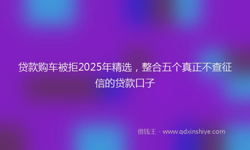 贷款购车被拒2025年精选，整合五个真正不查征信的贷款口子