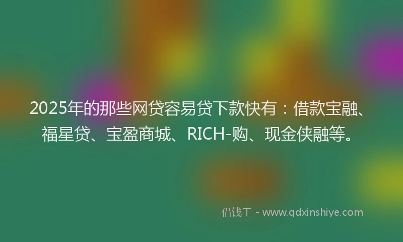 2025年的那些网贷容易贷下款快有：借款宝融、福星贷、宝盈商城、RICH-购、现金侠融等。
