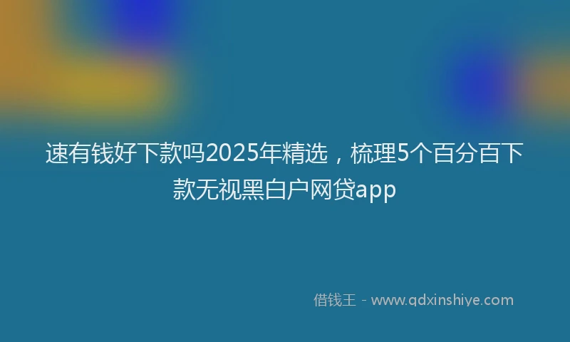 速有钱好下款吗2025年精选，梳理5个百分百下款无视黑白户网贷app