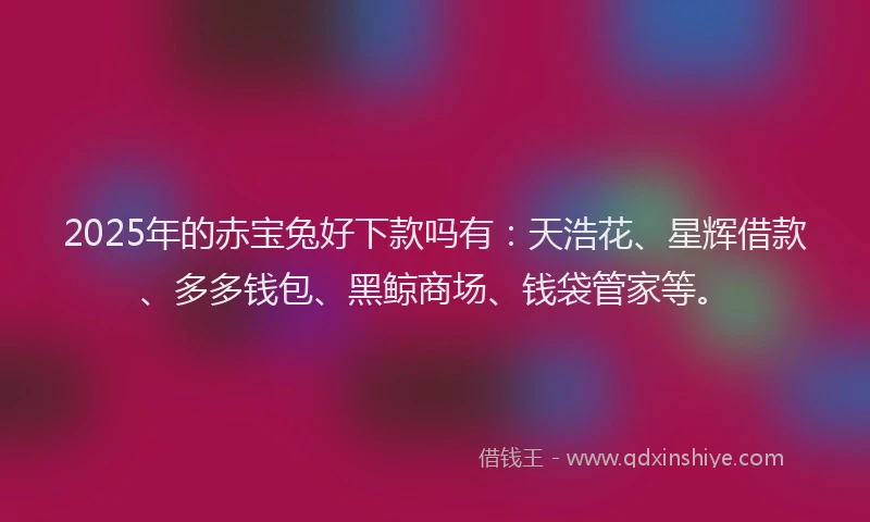 2025年的赤宝兔好下款吗有：天浩花、星辉借款、多多钱包、黑鲸商场、钱袋管家等。