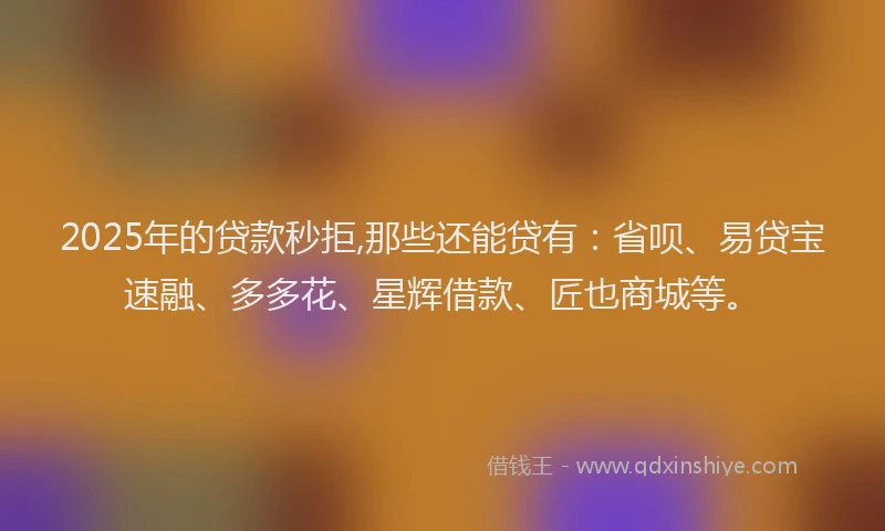 2025年的贷款秒拒,那些还能贷有：省呗、易贷宝速融、多多花、星辉借款、匠也商城等。
