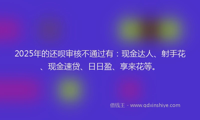 2025年的还呗审核不通过有：现金达人、射手花、现金速贷、日日盈、享来花等。