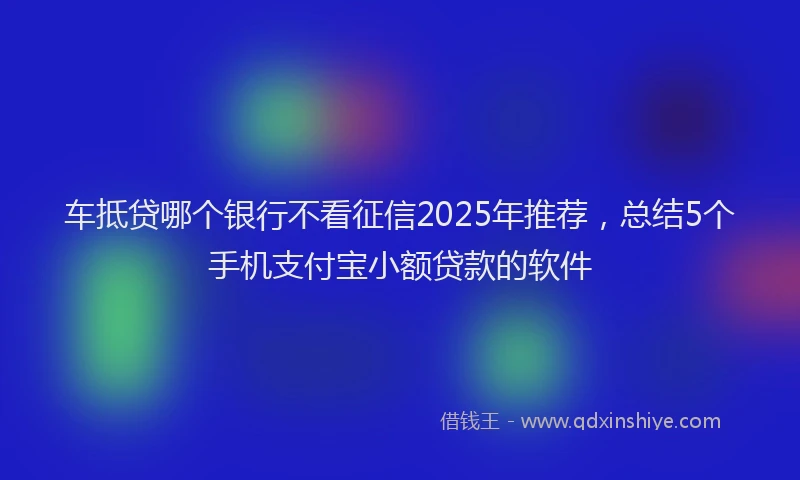 车抵贷哪个银行不看征信2025年推荐，总结5个手机支付宝小额贷款的软件