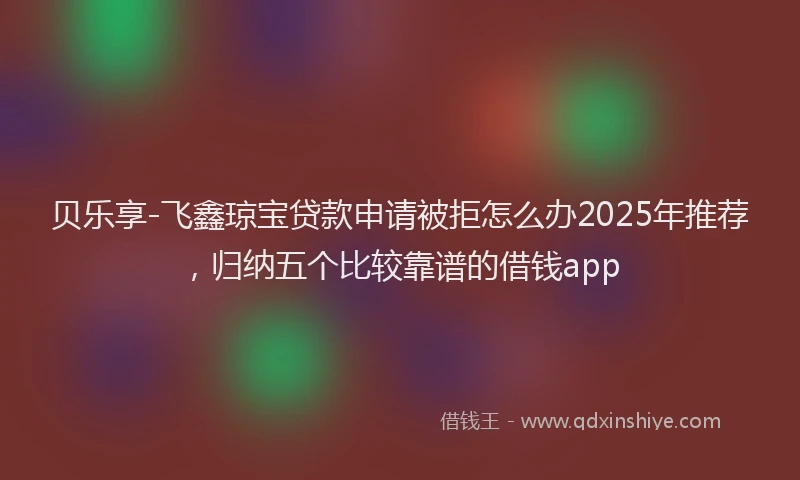 贝乐享-飞鑫琼宝贷款申请被拒怎么办2025年推荐，归纳五个比较靠谱的借钱app