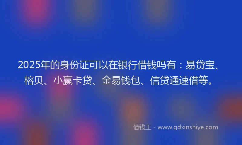 2025年的身份证可以在银行借钱吗有：易贷宝、榕贝、小赢卡贷、金易钱包、信贷通速借等。