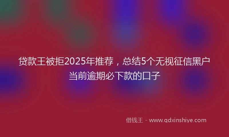 贷款王被拒2025年推荐，总结5个无视征信黑户当前逾期必下款的口子