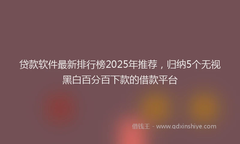 贷款软件最新排行榜2025年推荐，归纳5个无视黑白百分百下款的借款平台