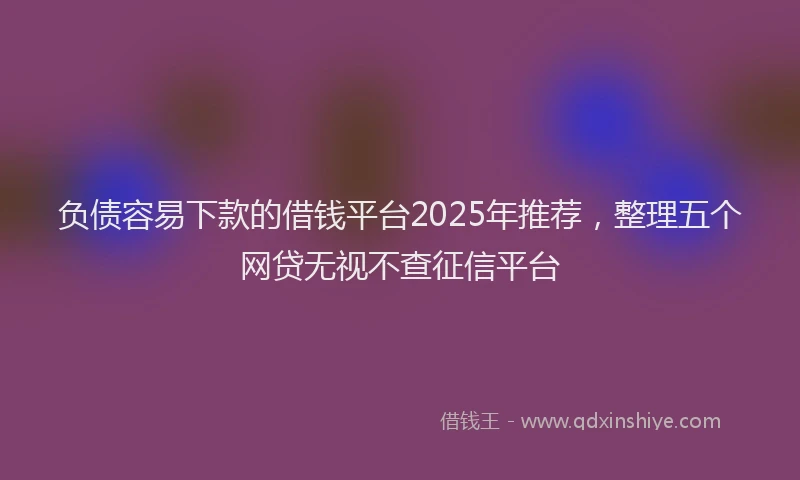 负债容易下款的借钱平台2025年推荐，整理五个网贷无视不查征信平台