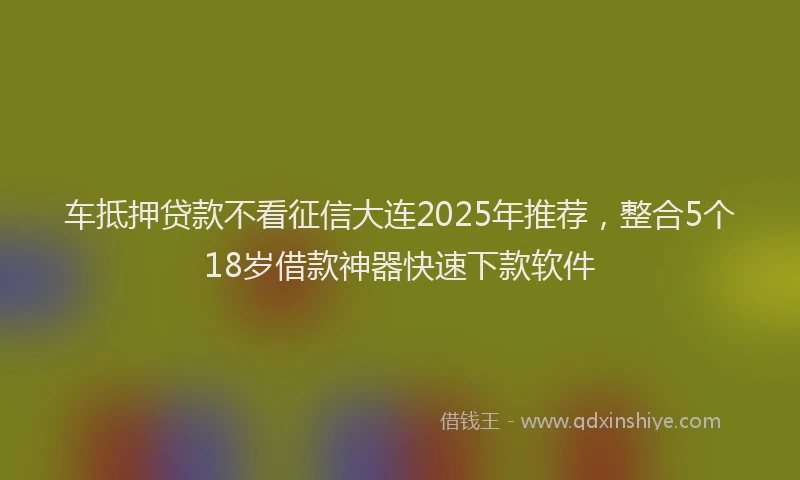 车抵押贷款不看征信大连2025年推荐，整合5个18岁借款神器快速下款软件