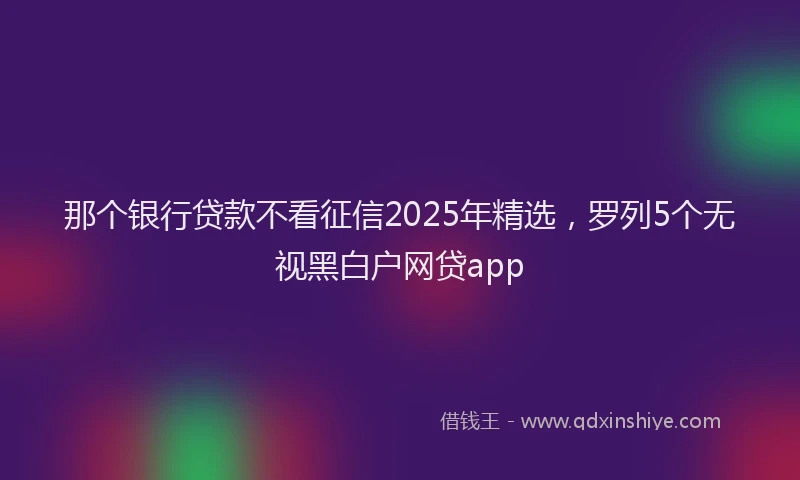 那个银行贷款不看征信2025年精选，罗列5个无视黑白户网贷app