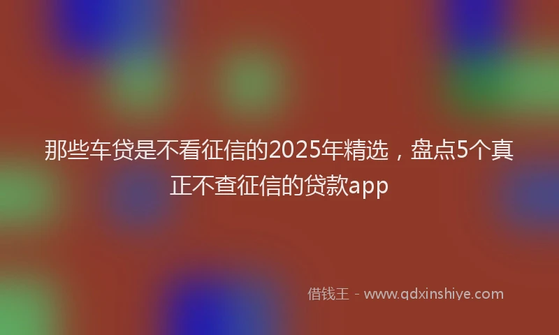 那些车贷是不看征信的2025年精选，盘点5个真正不查征信的贷款app
