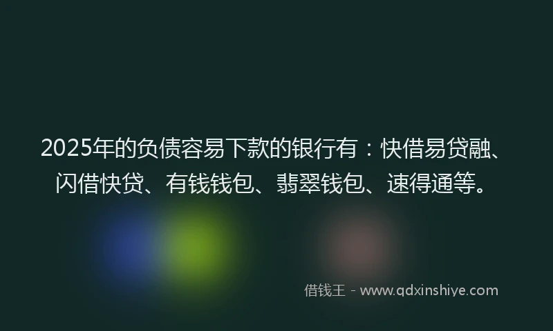 2025年的负债容易下款的银行有：快借易贷融、闪借快贷、有钱钱包、翡翠钱包、速得通等。