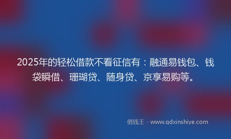 2025年的轻松借款不看征信有：融通易钱包、钱袋瞬借、珊瑚贷、随身贷、京享易购等。