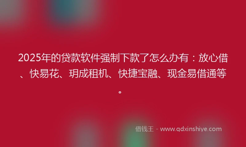 2025年的贷款软件强制下款了怎么办有：放心借、快易花、玥成租机、快捷宝融、现金易借通等。