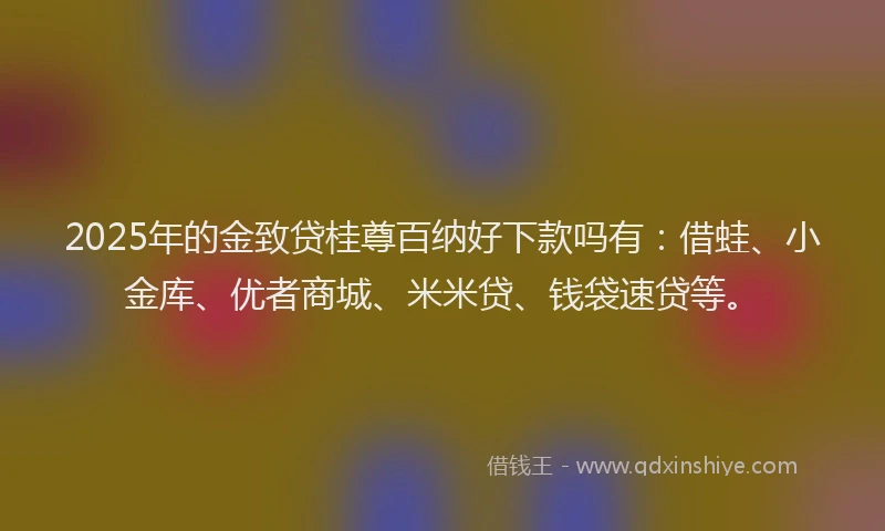 2025年的金致贷桂尊百纳好下款吗有：借蛙、小金库、优者商城、米米贷、钱袋速贷等。