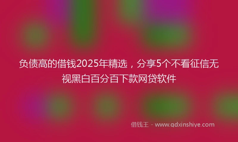 负债高的借钱2025年精选，分享5个不看征信无视黑白百分百下款网贷软件