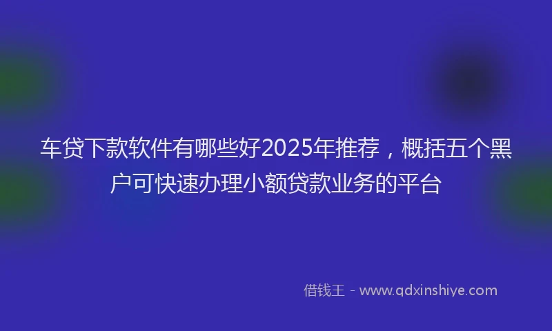 车贷下款软件有哪些好2025年推荐，概括五个黑户可快速办理小额贷款业务的平台