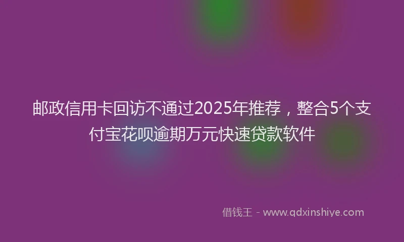 邮政信用卡回访不通过2025年推荐，整合5个支付宝花呗逾期万元快速贷款软件
