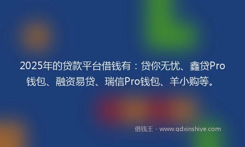 2025年的贷款平台借钱有：贷你无忧、鑫贷Pro钱包、融资易贷、瑞信Pro钱包、羊小购等。