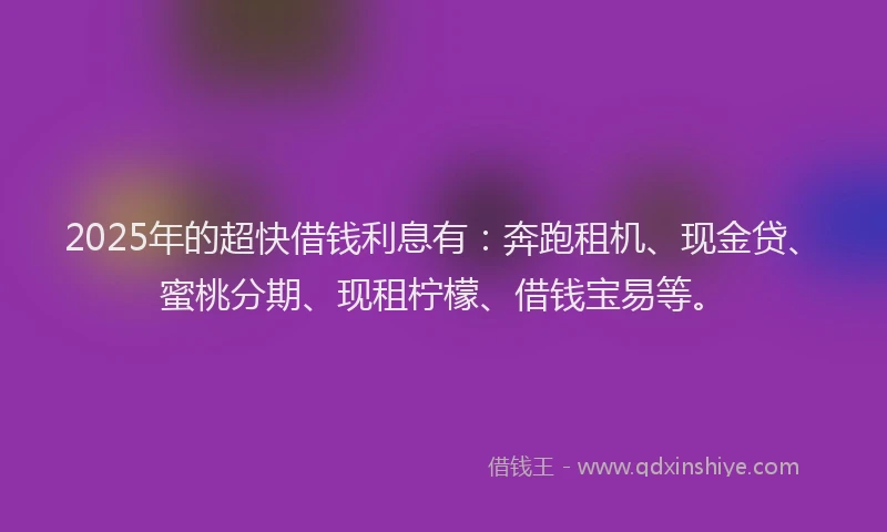 2025年的超快借钱利息有：奔跑租机、现金贷、蜜桃分期、现租柠檬、借钱宝易等。