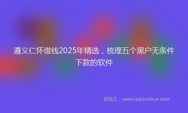 遵义仁怀借钱2025年精选，梳理五个黑户无条件下款的软件