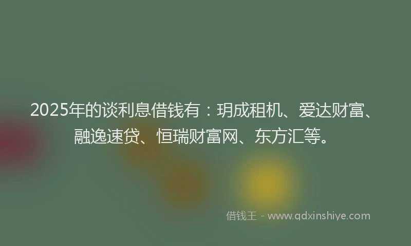 2025年的谈利息借钱有：玥成租机、爱达财富、融逸速贷、恒瑞财富网、东方汇等。