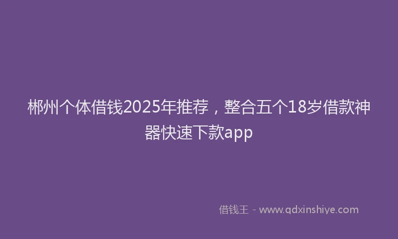 郴州个体借钱2025年推荐，整合五个18岁借款神器快速下款app